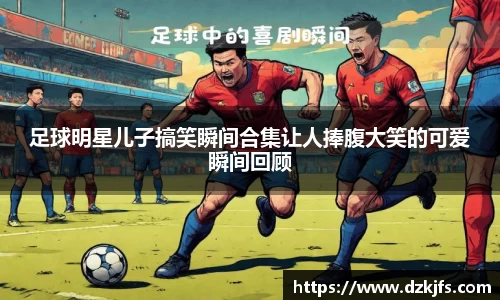 足球明星儿子搞笑瞬间合集让人捧腹大笑的可爱瞬间回顾