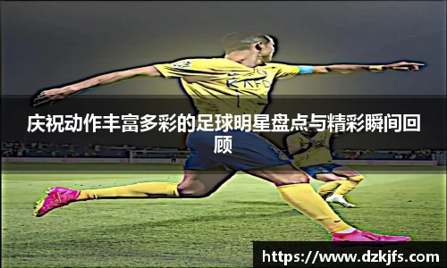 庆祝动作丰富多彩的足球明星盘点与精彩瞬间回顾