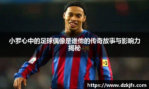 小罗心中的足球偶像是谁他的传奇故事与影响力揭秘
